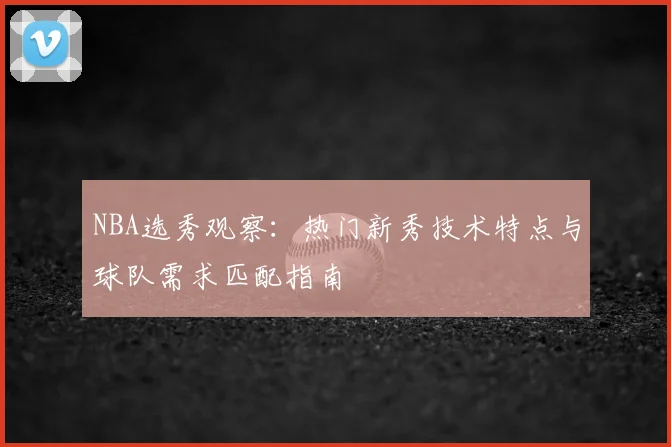 NBA选秀观察：热门新秀技术特点与球队需求匹配指南
