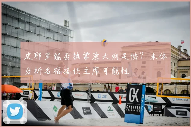 皮耶罗能否执掌意大利足协？米体分析名宿接任主席可能性
