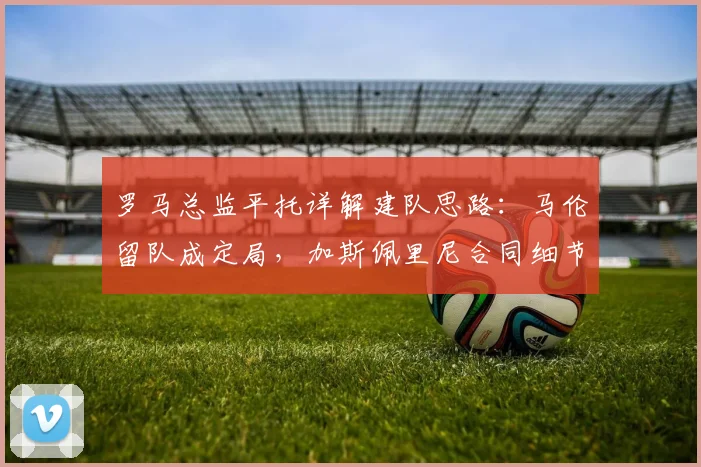 罗马总监平托详解建队思路：马伦留队成定局，加斯佩里尼合同细节曝光