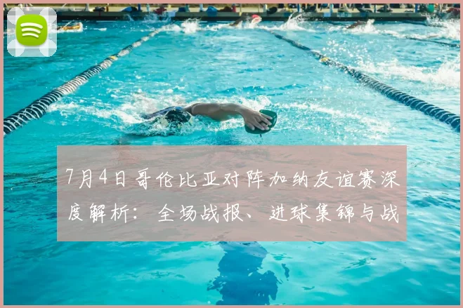 7月4日哥伦比亚对阵加纳友谊赛深度解析：全场战报、进球集锦与战术复盘