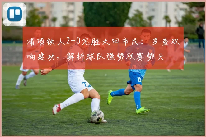 浦项铁人2-0完胜大田市民：罗查双响建功，解析球队强势联赛势头