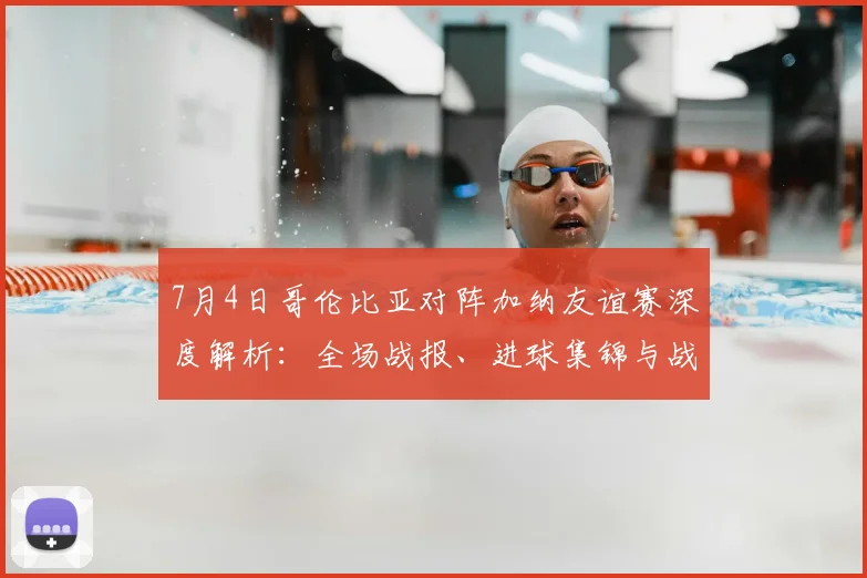 7月4日哥伦比亚对阵加纳友谊赛深度解析:全场战报、进球集锦与战术复盘
