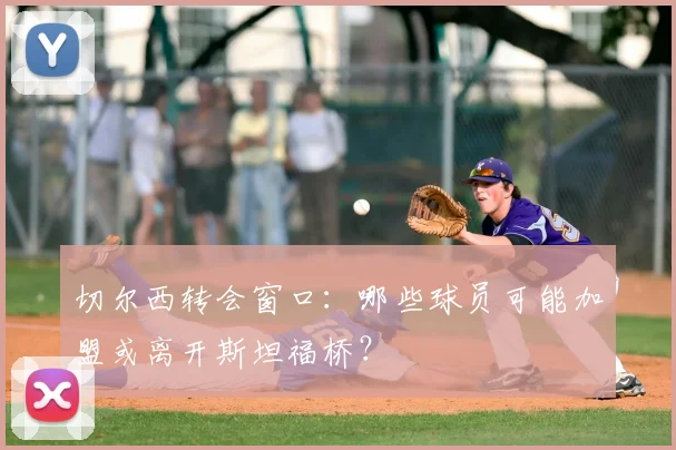 切尔西转会窗口：哪些球员可能加盟或离开斯坦福桥？