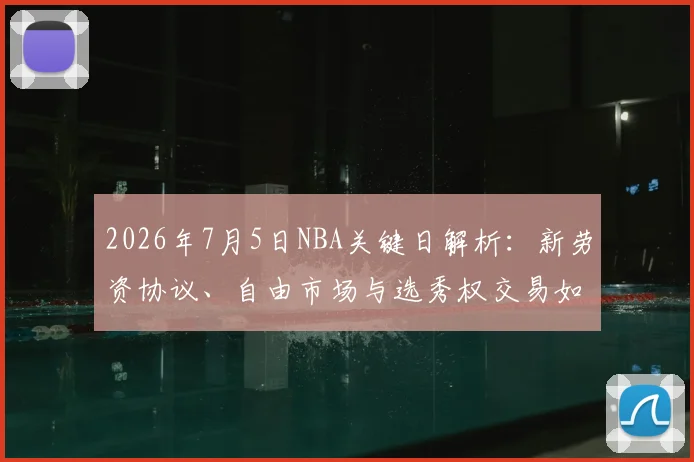 2026年7月5日NBA关键日解析：新劳资协议、自由市场与选秀权交易如何重塑联盟格局