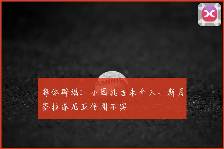 每体辟谣：小因扎吉未介入，新月签拉菲尼亚传闻不实
