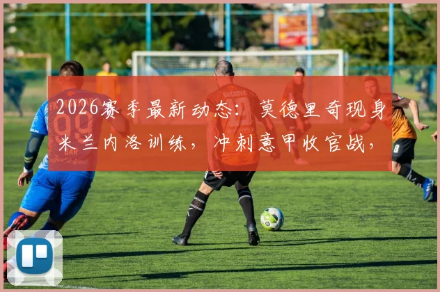2026赛季最新动态:莫德里奇现身米兰内洛训练,冲刺意甲收官战,转会传闻再起波澜