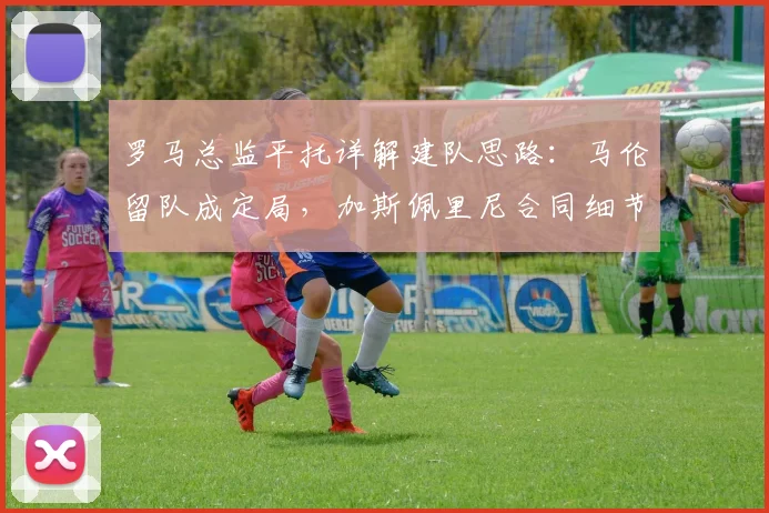 罗马总监平托详解建队思路：马伦留队成定局，加斯佩里尼合同细节曝光