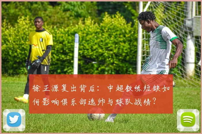 徐正源复出背后:中超教练短缺如何影响俱乐部选帅与球队战绩?