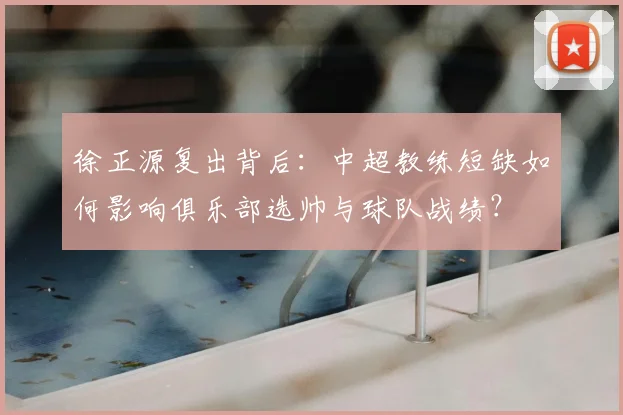 徐正源复出背后：中超教练短缺如何影响俱乐部选帅与球队战绩？