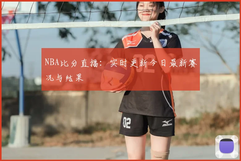 NBA比分直播：实时更新今日最新赛况与结果