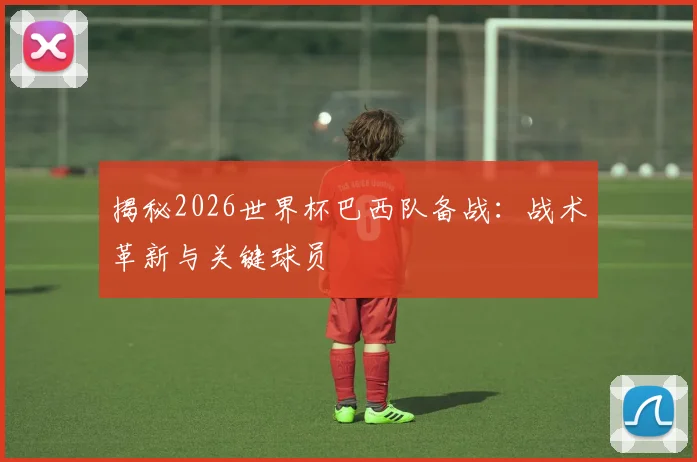 揭秘2026世界杯巴西队备战：战术革新与关键球员