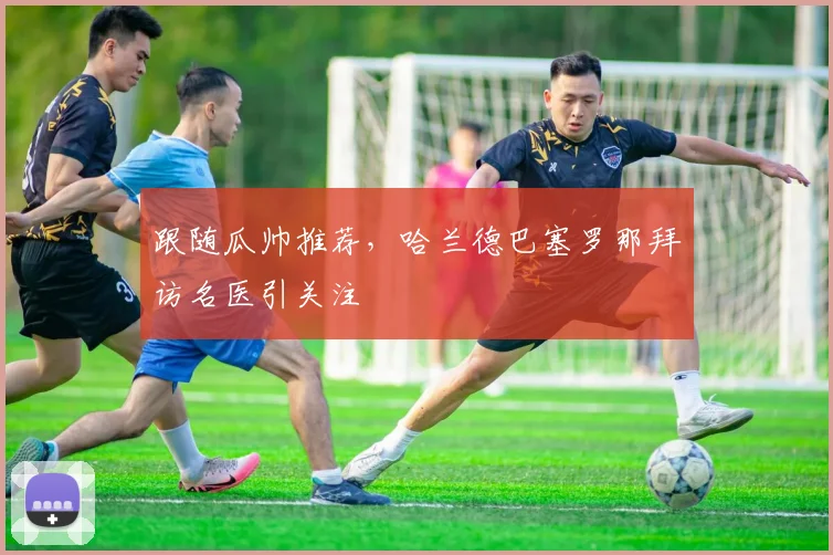 跟随瓜帅推荐,哈兰德巴塞罗那拜访名医引关注